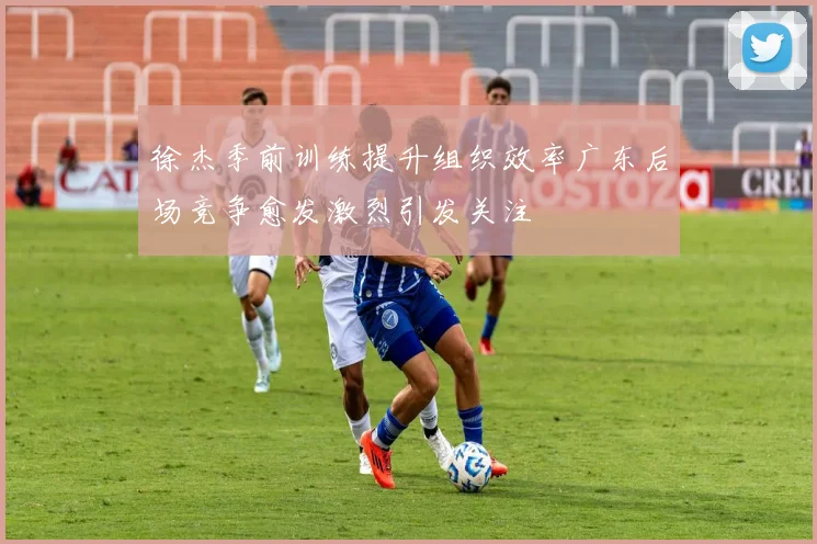 徐杰季前训练提升组织效率广东后场竞争愈发激烈引发关注