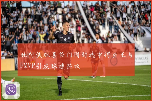 独行侠双喜临门同时选中得分王与FMVP引发球迷热议
