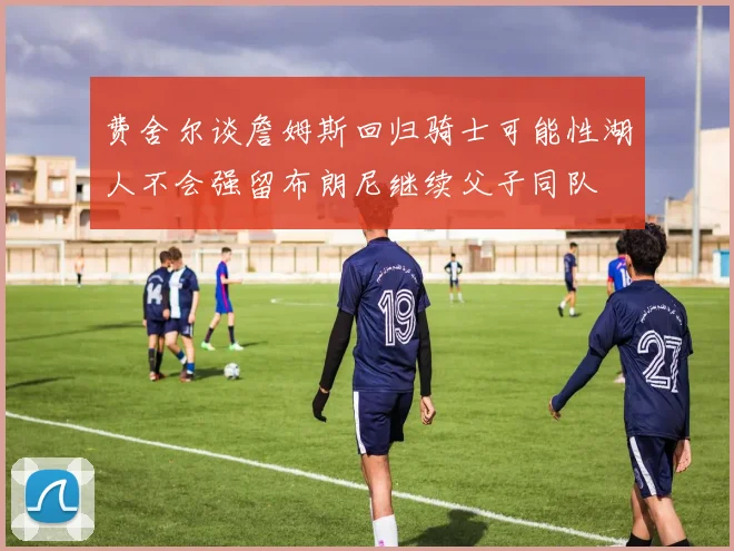 费舍尔谈詹姆斯回归骑士可能性湖人不会强留布朗尼继续父子同队