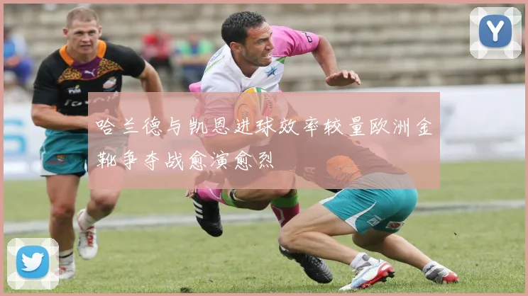 哈兰德与凯恩进球效率较量欧洲金靴争夺战愈演愈烈