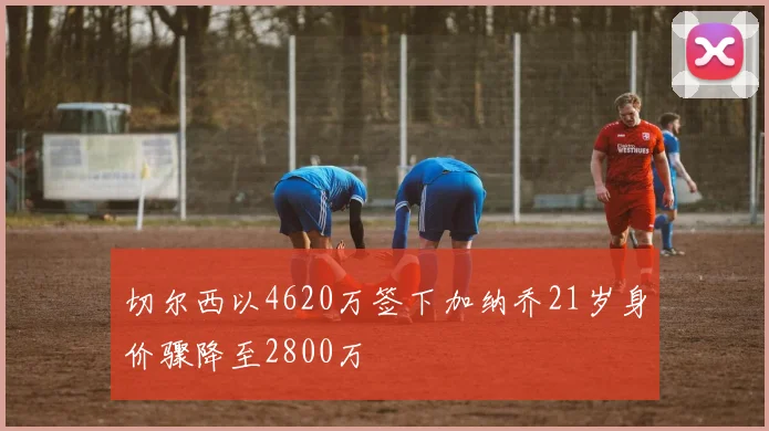 切尔西以4620万签下加纳乔21岁身价骤降至2800万