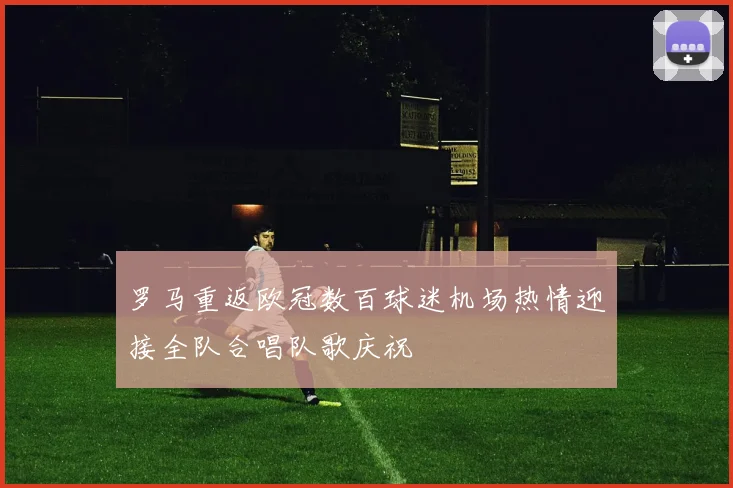 罗马重返欧冠数百球迷机场热情迎接全队合唱队歌庆祝