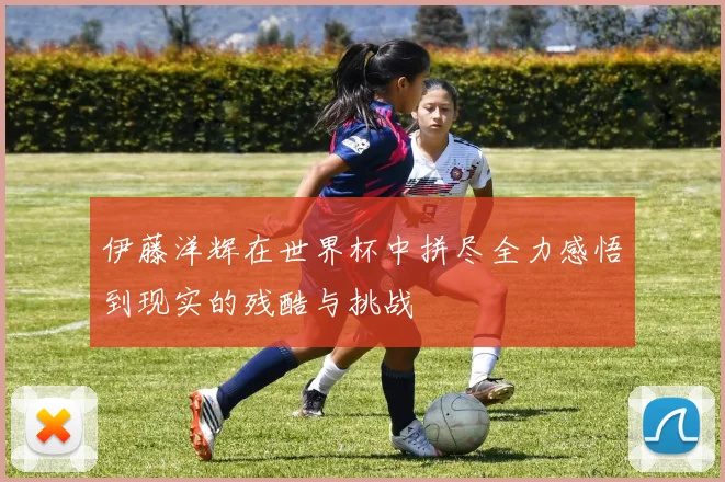 伊藤洋辉在世界杯中拼尽全力感悟到现实的残酷与挑战