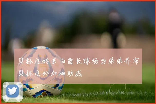 贝林厄姆亲临酋长球场为弟弟乔布贝林厄姆加油助威