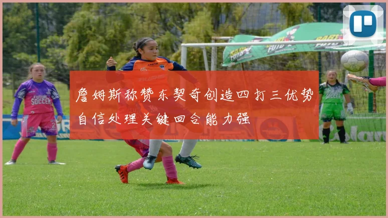 詹姆斯称赞东契奇创造四打三优势自信处理关键回合能力强