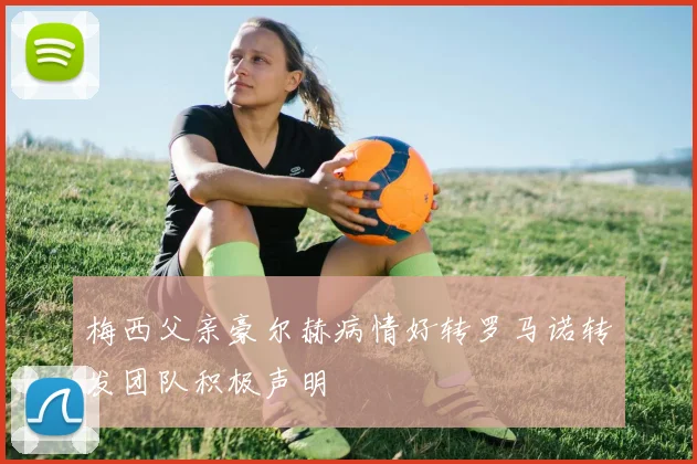梅西父亲豪尔赫病情好转罗马诺转发团队积极声明