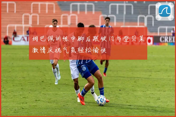 姆巴佩训练中脚后跟破门与登贝莱激情庆祝气氛轻松愉快