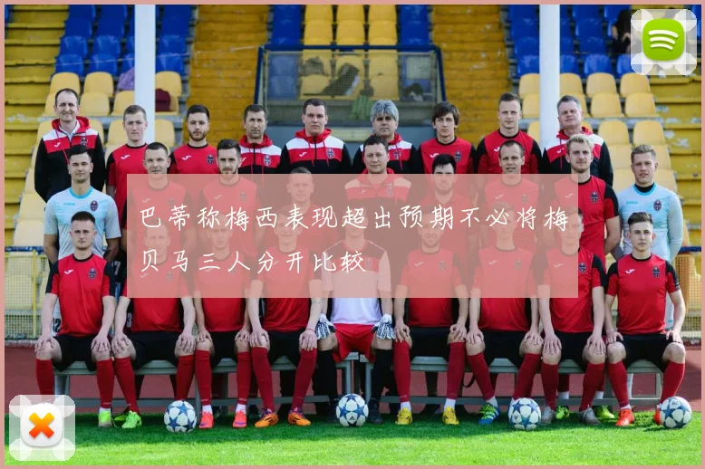 巴蒂称梅西表现超出预期不必将梅贝马三人分开比较