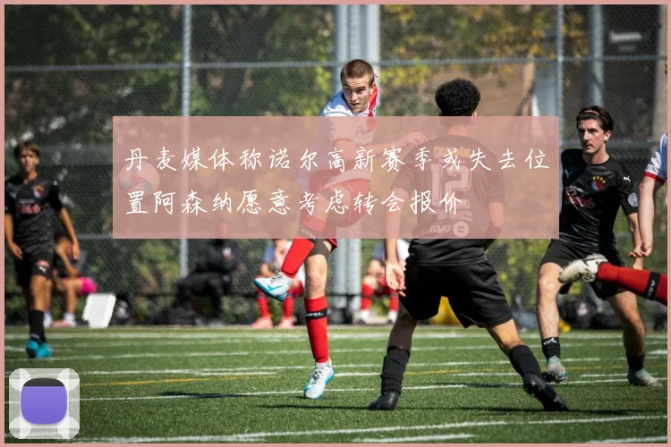 丹麦媒体称诺尔高新赛季或失去位置阿森纳愿意考虑转会报价