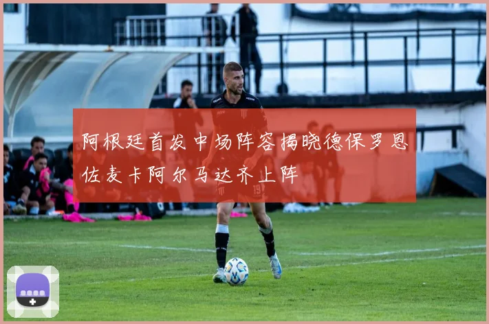 阿根廷首发中场阵容揭晓德保罗恩佐麦卡阿尔马达齐上阵