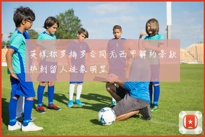 英媒称罗梅罗合同无西甲解约条款热刺留人迹象明显
