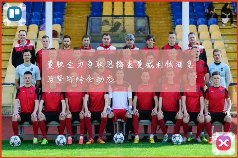 曼联全力争取恩梅查曼城利物浦皇马紧盯转会动态