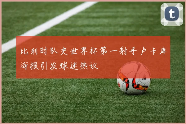 比利时队史世界杯第一射手卢卡库海报引发球迷热议