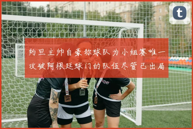 约旦主帅自豪称球队为小组赛唯一攻破阿根廷球门的队伍尽管已出局