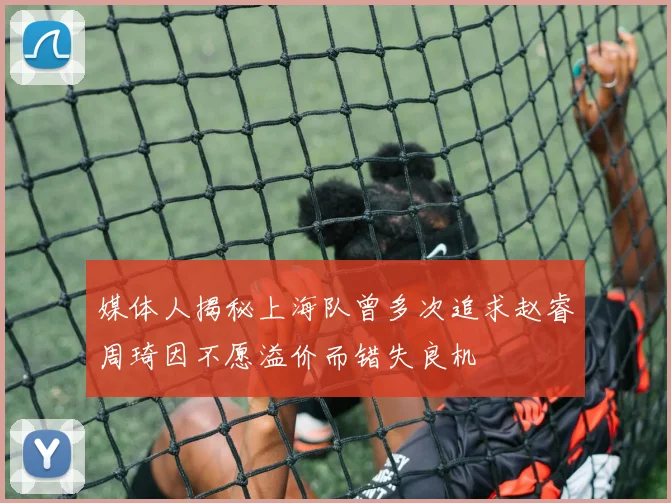 媒体人揭秘上海队曾多次追求赵睿周琦因不愿溢价而错失良机