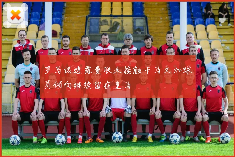 罗马诺透露曼联未接触卡马文加球员倾向继续留在皇马