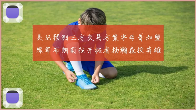 美记预测三方交易方案字母哥加盟绿军布朗前往开拓者杨瀚森投奔雄鹿