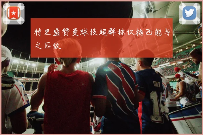 特里盛赞曼球技超群称仅梅西能与之匹敌