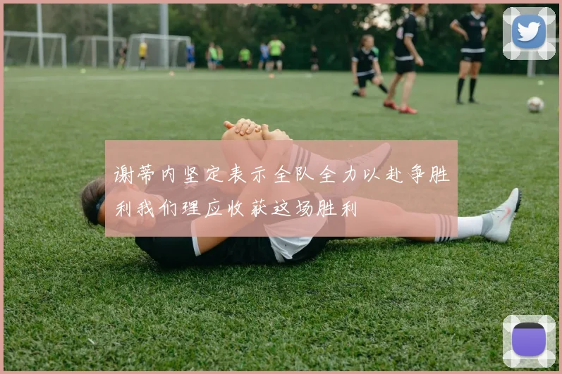 谢蒂内坚定表示全队全力以赴争胜利我们理应收获这场胜利