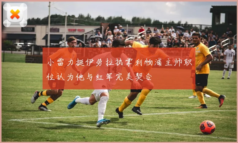 小雷力挺伊劳拉执掌利物浦主帅职位认为他与红军完美契合