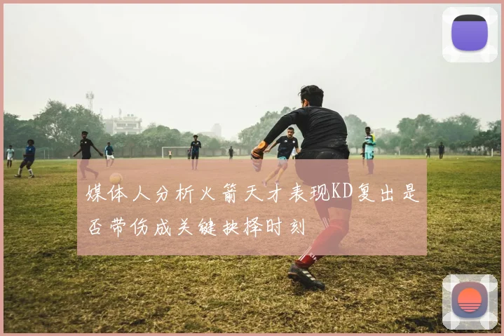 媒体人分析火箭天才表现KD复出是否带伤成关键抉择时刻