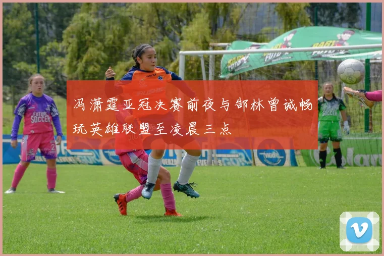 冯潇霆亚冠决赛前夜与郜林曾诚畅玩英雄联盟至凌晨三点