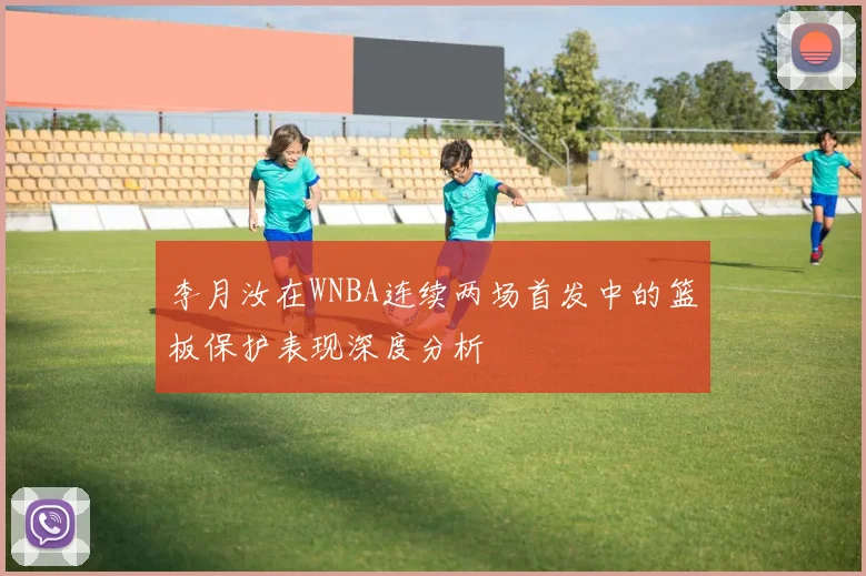 李月汝在WNBA连续两场首发中的篮板保护表现深度分析
