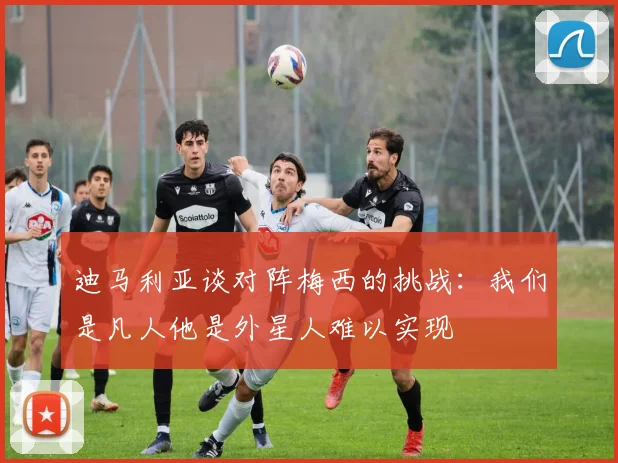 迪马利亚谈对阵梅西的挑战:我们是凡人他是外星人难以实现