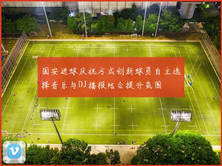 国安进球庆祝方式创新球员自主选择音乐与DJ播报结合提升氛围