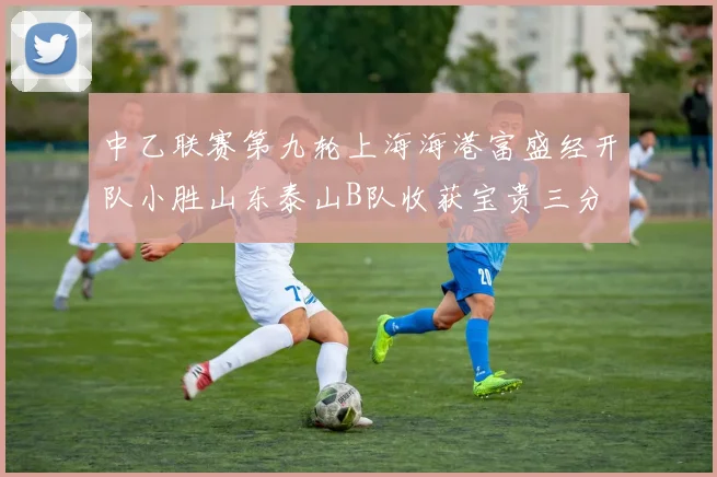 中乙联赛第九轮上海海港富盛经开队小胜山东泰山B队收获宝贵三分