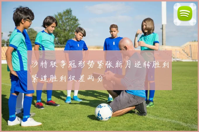 沙特联争冠形势紧张新月逆转胜利紧追胜利仅差两分