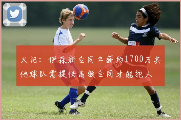 火记：伊森新合同年薪约1700万其他球队需提供高额合同才能挖人